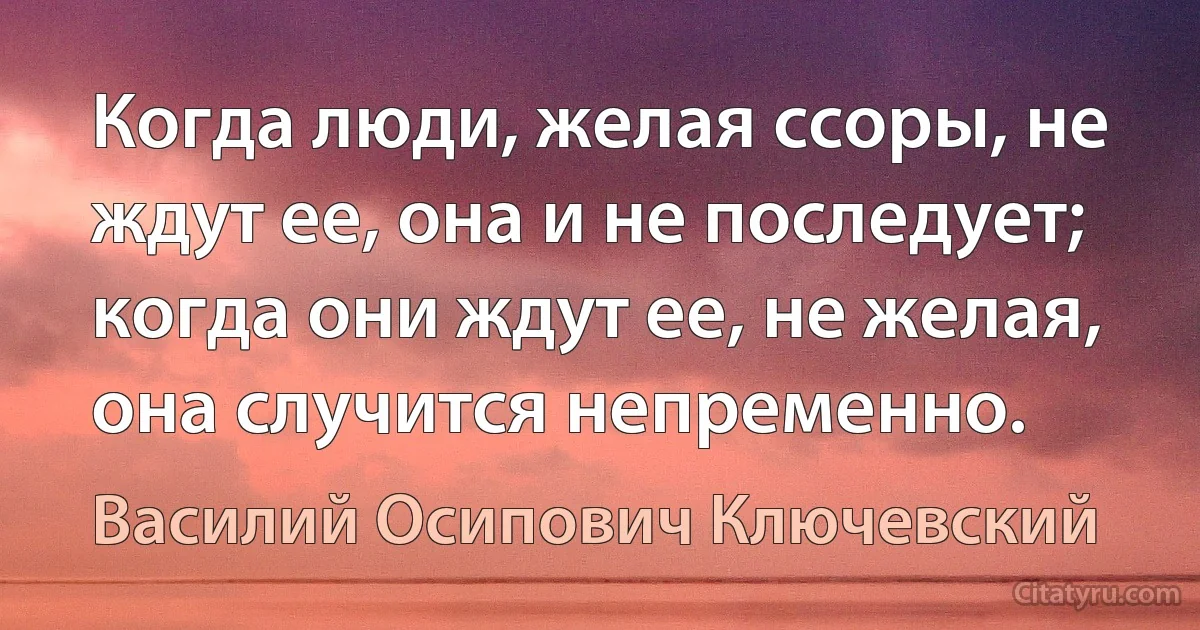 Когда люди, желая ссоры, не ждут ее, она и не последует; когда они ждут ее, не желая, она случится непременно. (Василий Осипович Ключевский)