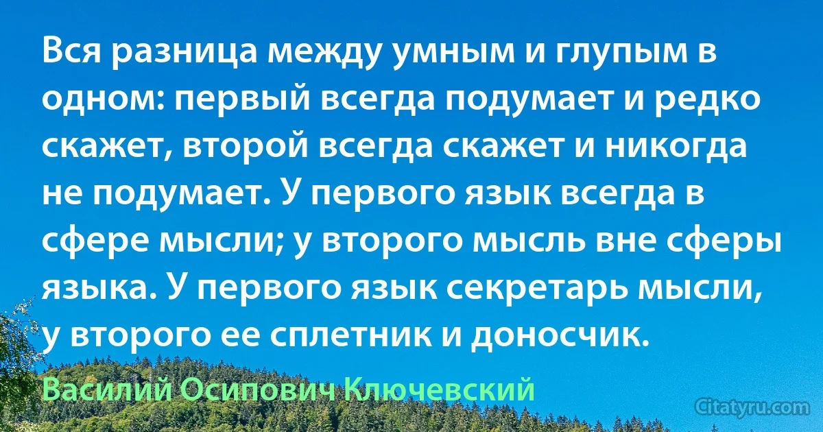 Вся разница между умным и глупым в одном: первый всегда подумает и редко скажет, второй всегда скажет и никогда не подумает. У первого язык всегда в сфере мысли; у второго мысль вне сферы языка. У первого язык секретарь мысли, у второго ее сплетник и доносчик. (Василий Осипович Ключевский)