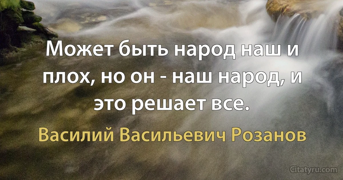 Может быть народ наш и плох, но он - наш народ, и это решает все. (Василий Васильевич Розанов)