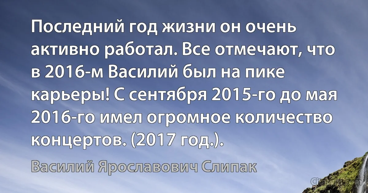 Последний год жизни он очень активно работал. Все отмечают, что в 2016-м Василий был на пике карьеры! С сентября 2015-го до мая 2016-го имел огромное количество концертов. (2017 год.). (Василий Ярославович Слипак)