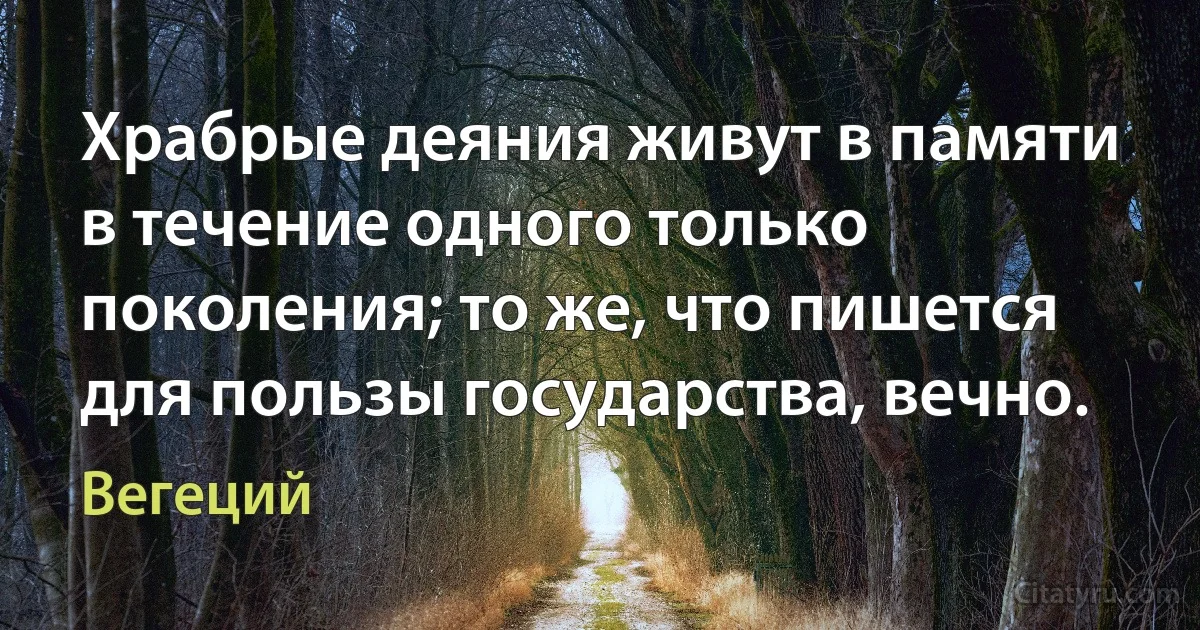 Храбрые деяния живут в памяти в течение одного только поколения; то же, что пишется для пользы государства, вечно. (Вегеций)