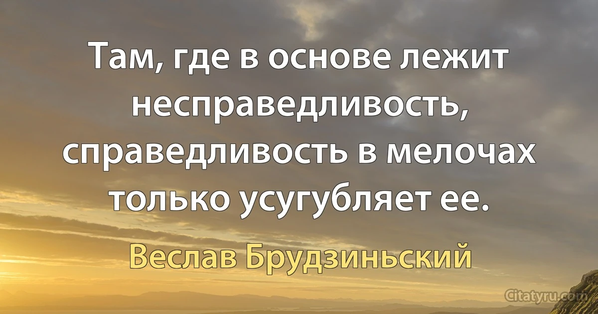 Там, где в основе лежит несправедливость, справедливость в мелочах только усугубляет ее. (Веслав Брудзиньский)