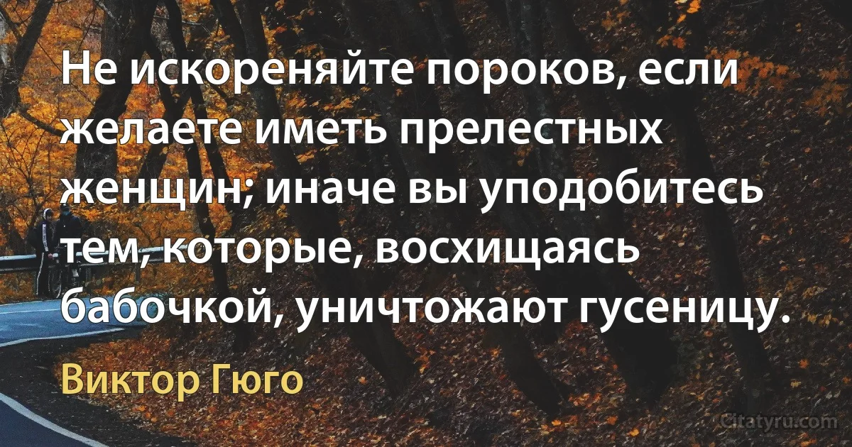 Не искореняйте пороков, если желаете иметь прелестных женщин; иначе вы уподобитесь тем, которые, восхищаясь бабочкой, уничтожают гусеницу. (Виктор Гюго)