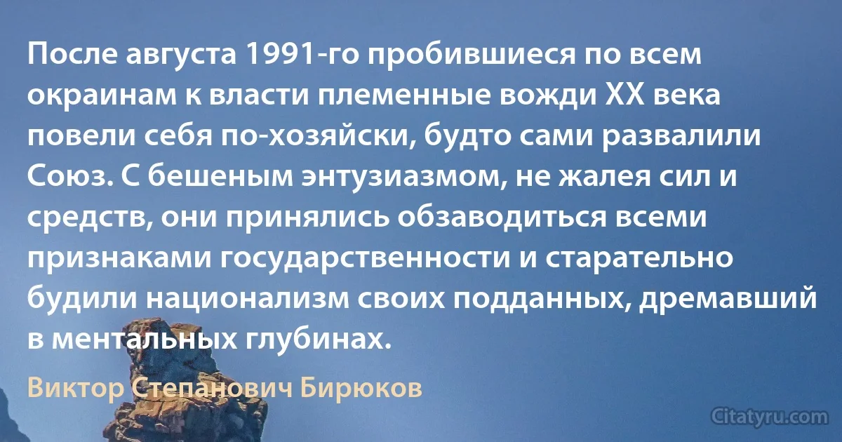 После августа 1991-го пробившиеся по всем окраинам к власти племенные вожди XX века повели себя по-хозяйски, будто сами развалили Союз. С бешеным энтузиазмом, не жалея сил и средств, они принялись обзаводиться всеми признаками государственности и старательно будили национализм своих подданных, дремавший в ментальных глубинах. (Виктор Степанович Бирюков)