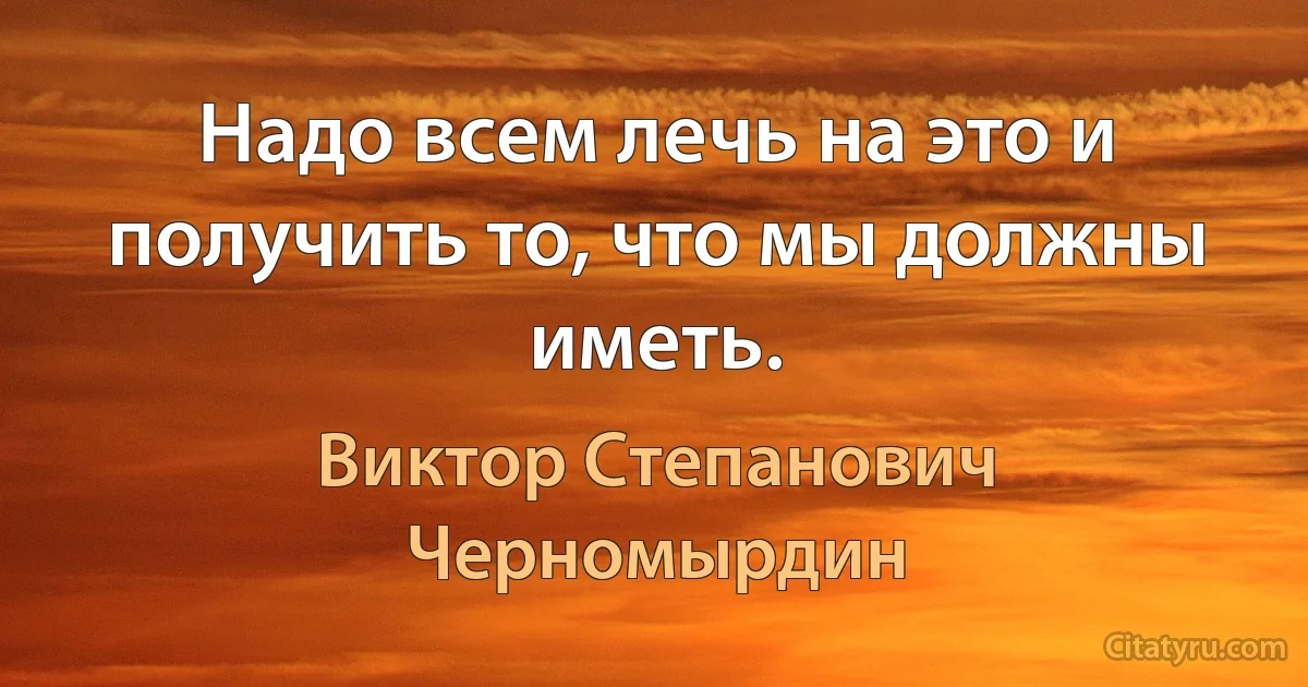 Надо всем лечь на это и получить то, что мы должны иметь. (Виктор Степанович Черномырдин)