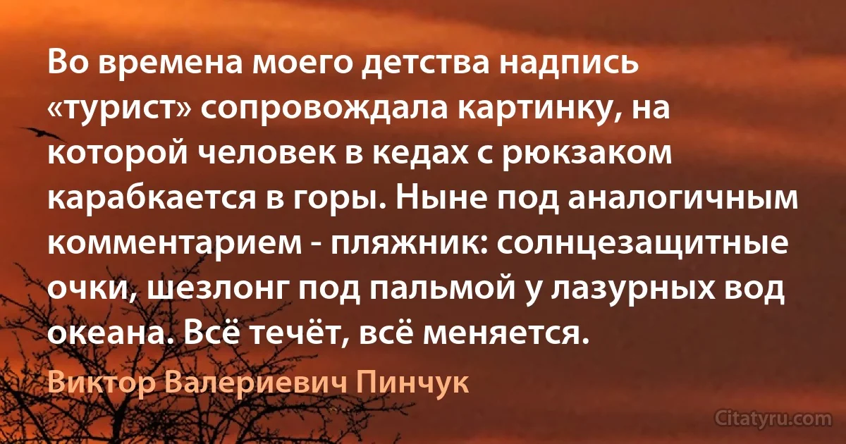 Во времена моего детства надпись «турист» сопровождала картинку, на которой человек в кедах с рюкзаком карабкается в горы. Ныне под аналогичным комментарием - пляжник: солнцезащитные очки, шезлонг под пальмой у лазурных вод океана. Всё течёт, всё меняется. (Виктор Валериевич Пинчук)