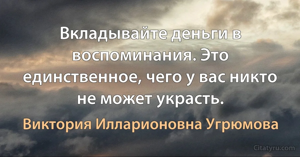 Вкладывайте деньги в воспоминания. Это единственное, чего у вас никто не может украсть. (Виктория Илларионовна Угрюмова)