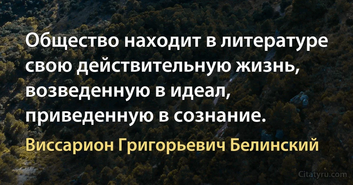 Общество находит в литературе свою действительную жизнь, возведенную в идеал, приведенную в сознание. (Виссарион Григорьевич Белинский)