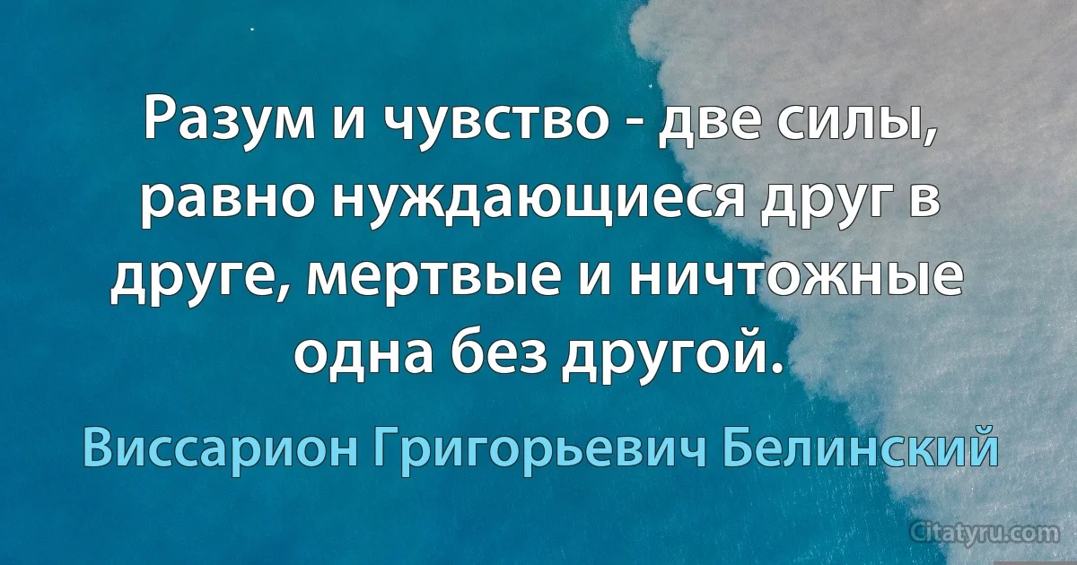 Разум и чувство - две силы, равно нуждающиеся друг в друге, мертвые и ничтожные одна без другой. (Виссарион Григорьевич Белинский)