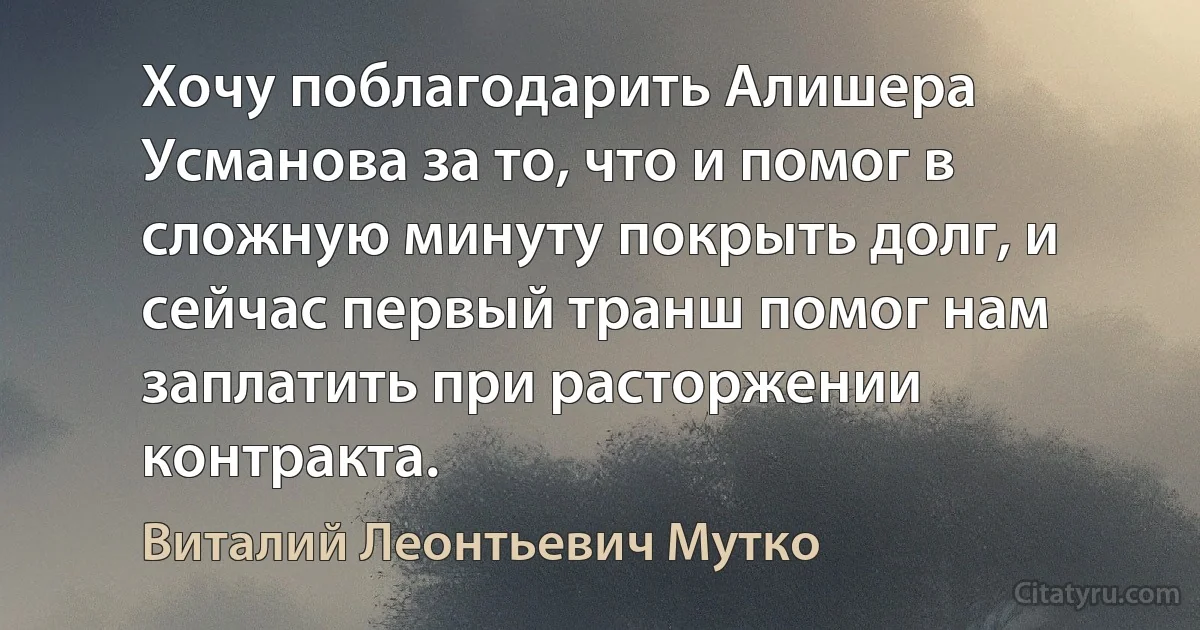 Хочу поблагодарить Алишера Усманова за то, что и помог в сложную минуту покрыть долг, и сейчас первый транш помог нам заплатить при расторжении контракта. (Виталий Леонтьевич Мутко)