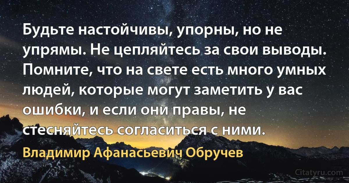 Будьте настойчивы, упорны, но не упрямы. Не цепляйтесь за свои выводы. Помните, что на свете есть много умных людей, которые могут заметить у вас ошибки, и если они правы, не стесняйтесь согласиться с ними. (Владимир Афанасьевич Обручев)