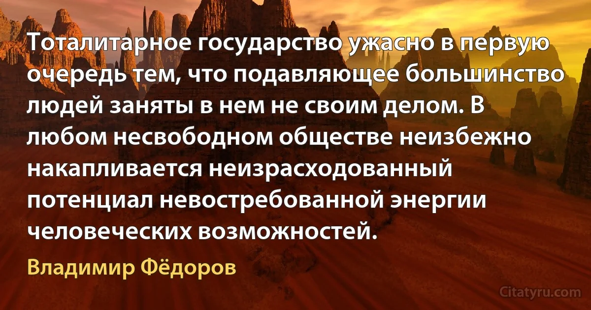 Тоталитарное государство ужасно в первую очередь тем, что подавляющее большинство людей заняты в нем не своим делом. В любом несвободном обществе неизбежно накапливается неизрасходованный потенциал невостребованной энергии человеческих возможностей. (Владимир Фёдоров)