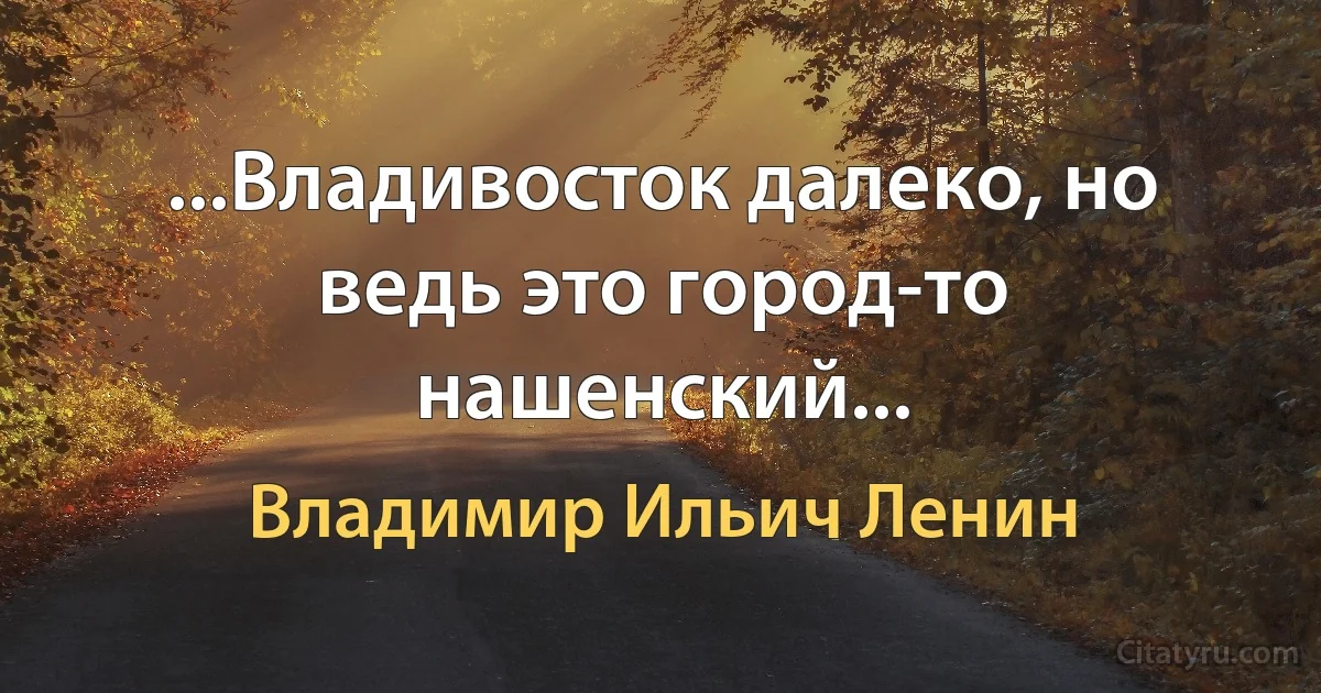 ...Владивосток далеко, но ведь это город-то нашенский... (Владимир Ильич Ленин)