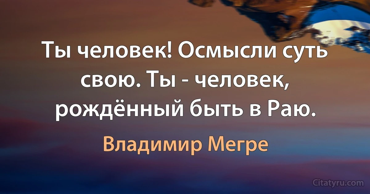 Ты человек! Осмысли суть свою. Ты - человек, рождённый быть в Раю. (Владимир Мегре)