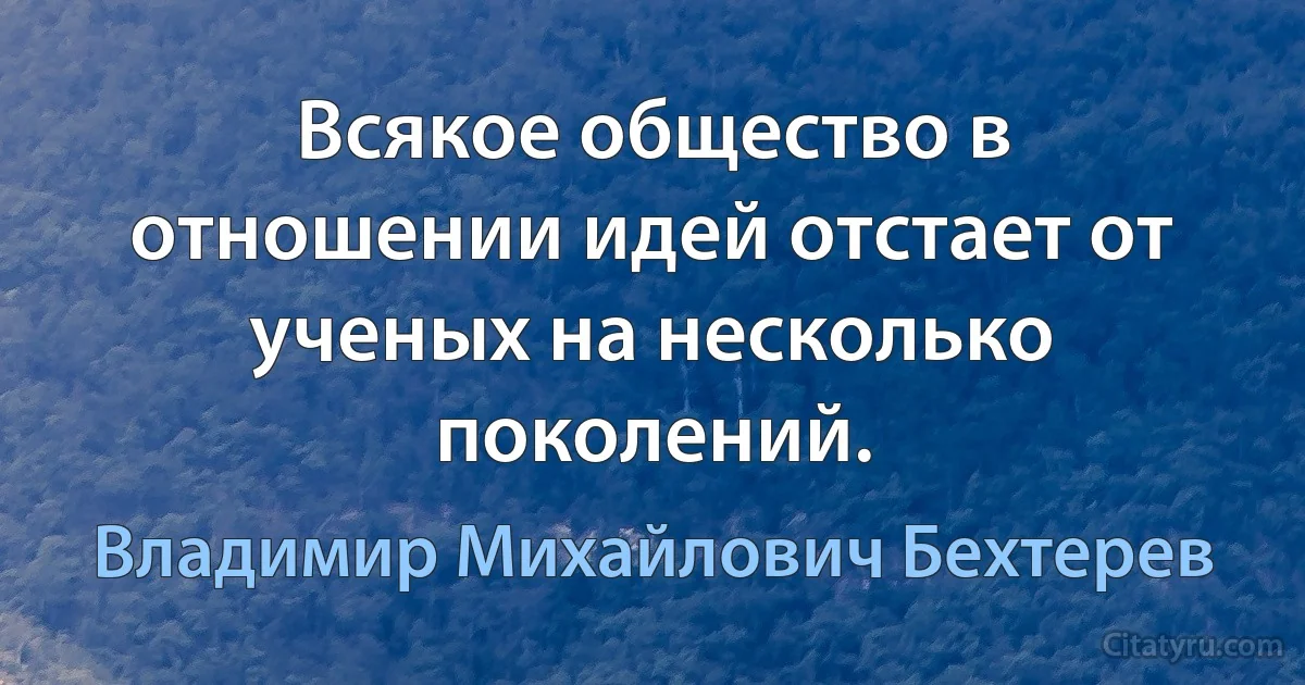 Всякое общество в отношении идей отстает от ученых на несколько поколений. (Владимир Михайлович Бехтерев)