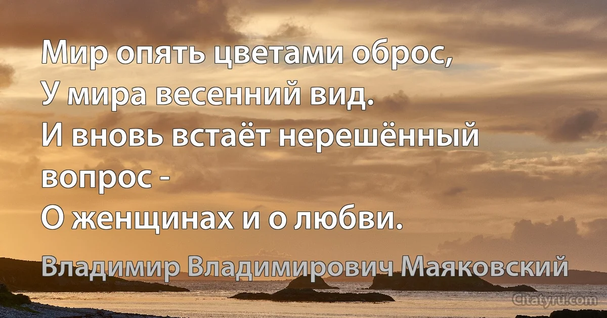 Мир опять цветами оброс, 
У мира весенний вид. 
И вновь встаёт нерешённый вопрос - 
О женщинах и о любви. (Владимир Владимирович Маяковский)