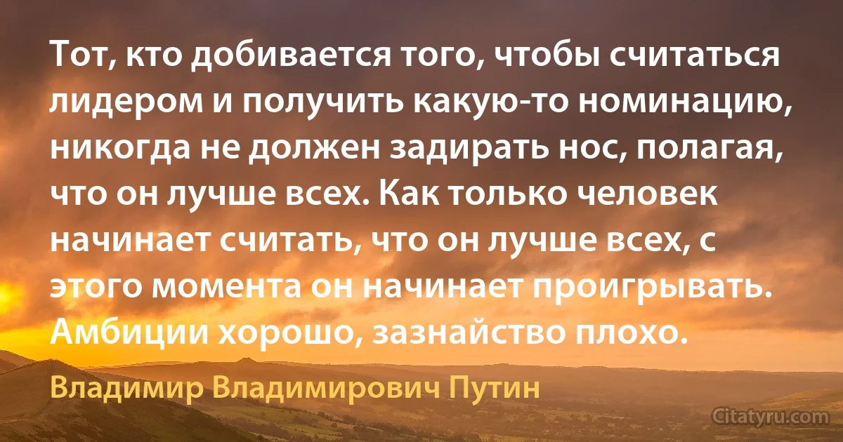 Тот, кто добивается того, чтобы считаться лидером и получить какую-то номинацию, никогда не должен задирать нос, полагая, что он лучше всех. Как только человек начинает считать, что он лучше всех, с этого момента он начинает проигрывать. Амбиции хорошо, зазнайство плохо. (Владимир Владимирович Путин)