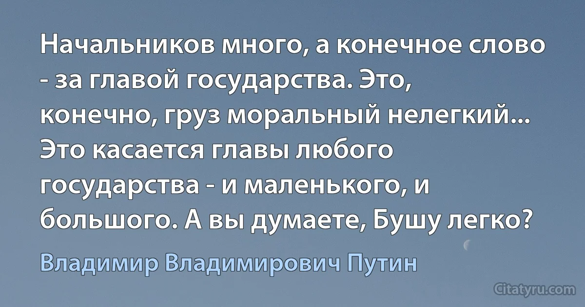 Начальников много, а конечное слово - за главой государства. Это, конечно, груз моральный нелегкий... Это касается главы любого государства - и маленького, и большого. А вы думаете, Бушу легко? (Владимир Владимирович Путин)