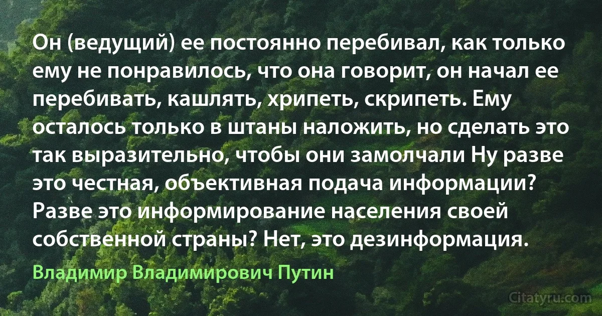 Он (ведущий) ее постоянно перебивал, как только ему не понравилось, что она говорит, он начал ее перебивать, кашлять, хрипеть, скрипеть. Ему осталось только в штаны наложить, но сделать это так выразительно, чтобы они замолчали Ну разве это честная, объективная подача информации? Разве это информирование населения своей собственной страны? Нет, это дезинформация. (Владимир Владимирович Путин)