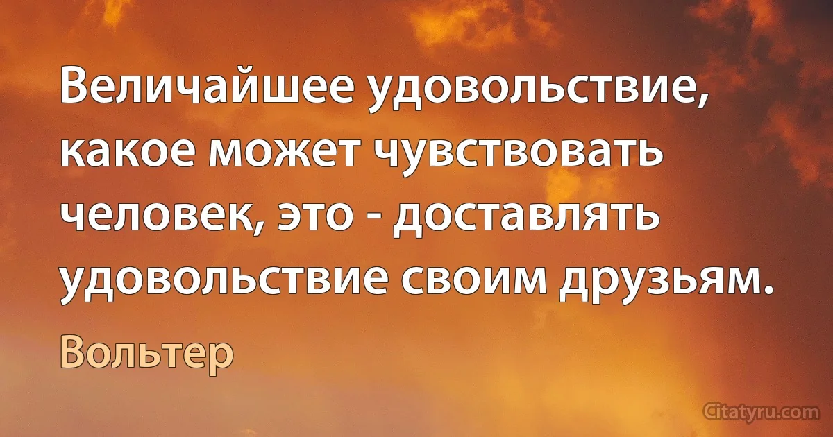 Величайшее удовольствие, какое может чувствовать человек, это - доставлять удовольствие своим друзьям. (Вольтер)