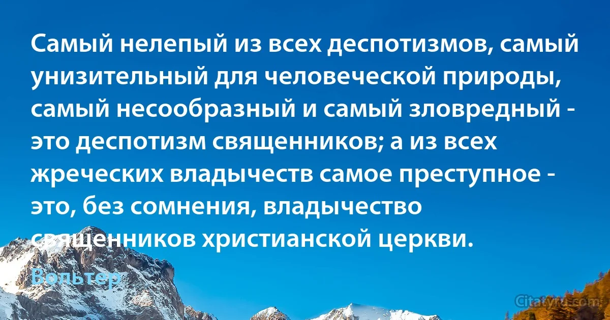 Самый нелепый из всех деспотизмов, самый унизительный для человеческой природы, самый несообразный и самый зловредный - это деспотизм священников; а из всех жреческих владычеств самое преступное - это, без сомнения, владычество священников христианской церкви. (Вольтер)