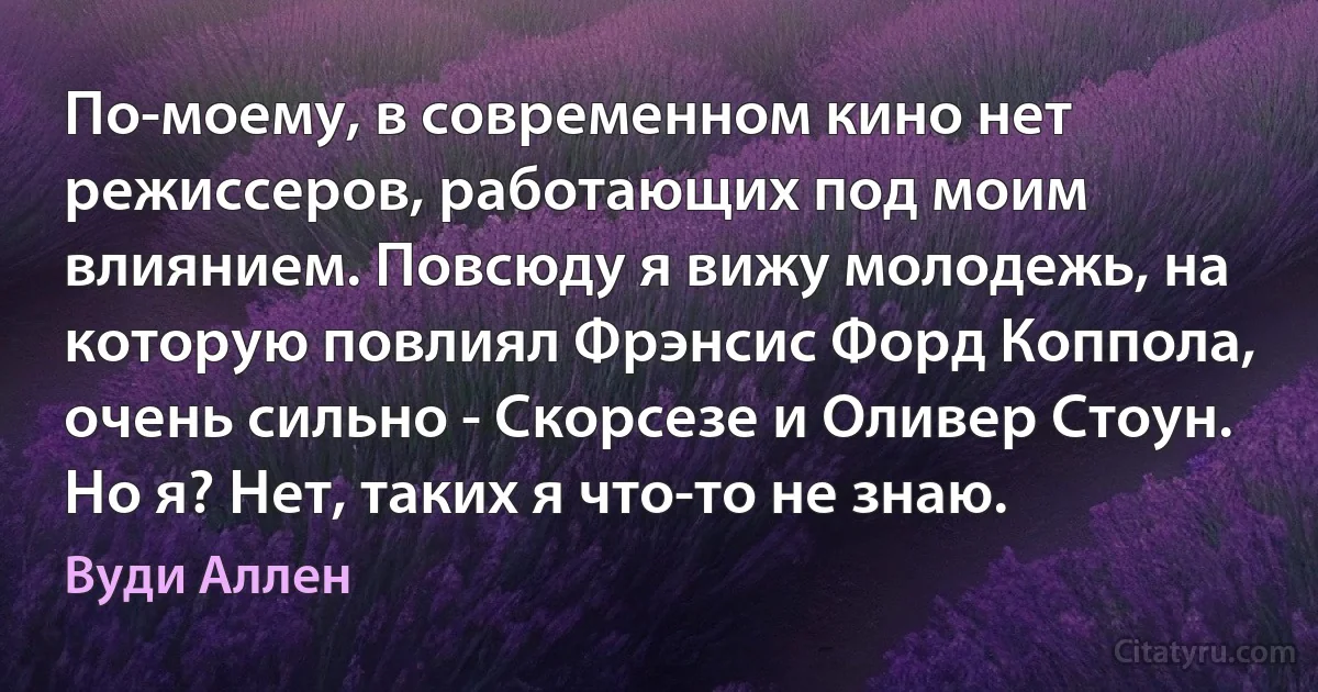 По-моему, в современном кино нет режиссеров, работающих под моим влиянием. Повсюду я вижу молодежь, на которую повлиял Фрэнсис Форд Коппола, очень сильно - Скорсезе и Оливер Стоун. Но я? Нет, таких я что-то не знаю. (Вуди Аллен)