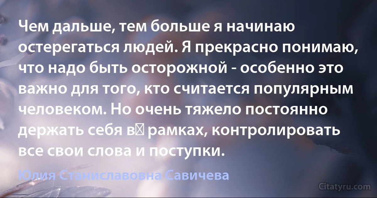 Чем дальше, тем больше я начинаю остерегаться людей. Я прекрасно понимаю, что надо быть осторожной - особенно это важно для того, кто считается популярным человеком. Но очень тяжело постоянно держать себя в  рамках, контролировать все свои слова и поступки. (Юлия Станиславовна Савичева)