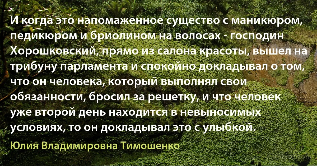 И когда это напомаженное существо с маникюром, педикюром и бриолином на волосах - господин Хорошковский, прямо из салона красоты, вышел на трибуну парламента и спокойно докладывал о том, что он человека, который выполнял свои обязанности, бросил за решетку, и что человек уже второй день находится в невыносимых условиях, то он докладывал это с улыбкой. (Юлия Владимировна Тимошенко)