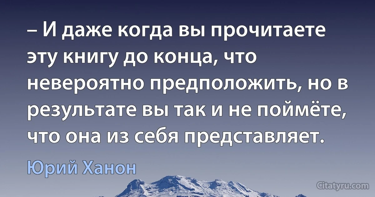 – И даже когда вы прочитаете эту книгу до конца, что невероятно предположить, но в результате вы так и не поймёте, что она из себя представляет. (Юрий Ханон)