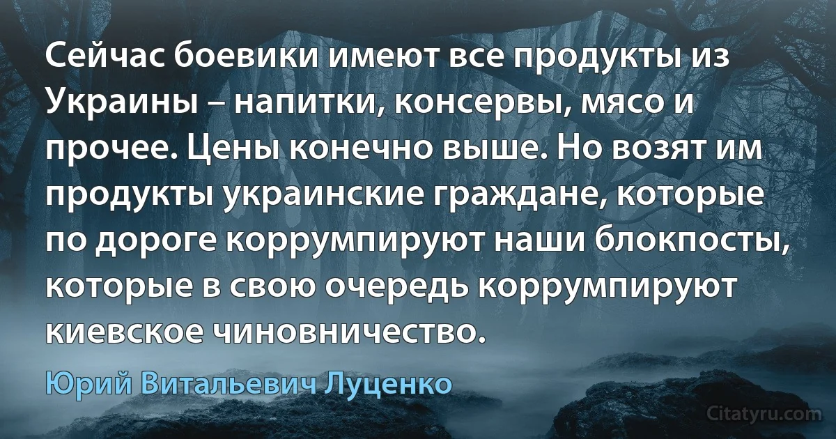 Сейчас боевики имеют все продукты из Украины – напитки, консервы, мясо и прочее. Цены конечно выше. Но возят им продукты украинские граждане, которые по дороге коррумпируют наши блокпосты, которые в свою очередь коррумпируют киевское чиновничество. (Юрий Витальевич Луценко)