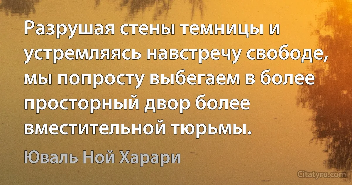 Разрушая стены темницы и устремляясь навстречу свободе, мы попросту выбегаем в более просторный двор более вместительной тюрьмы. (Юваль Ной Харари)