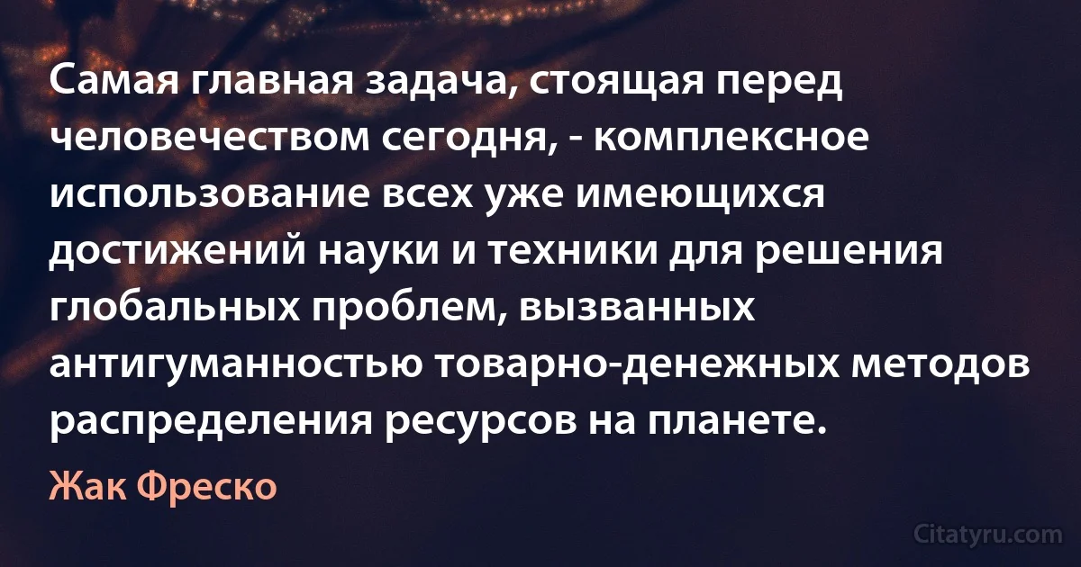 Самая главная задача, стоящая перед человечеством сегодня, - комплексное использование всех уже имеющихся достижений науки и техники для решения глобальных проблем, вызванных антигуманностью товарно-денежных методов распределения ресурсов на планете. (Жак Фреско)