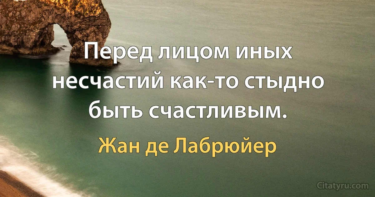 Перед лицом иных несчастий как-то стыдно быть счастливым. (Жан де Лабрюйер)