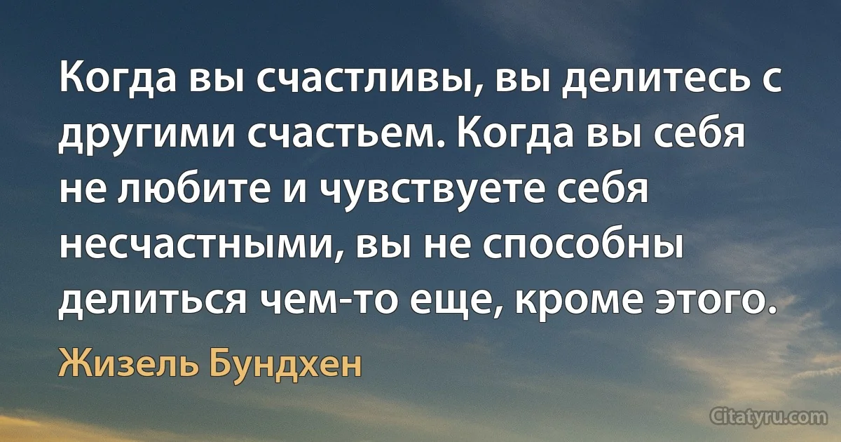 Когда вы счастливы, вы делитесь с другими счастьем. Когда вы себя не любите и чувствуете себя несчастными, вы не способны делиться чем-то еще, кроме этого. (Жизель Бундхен)