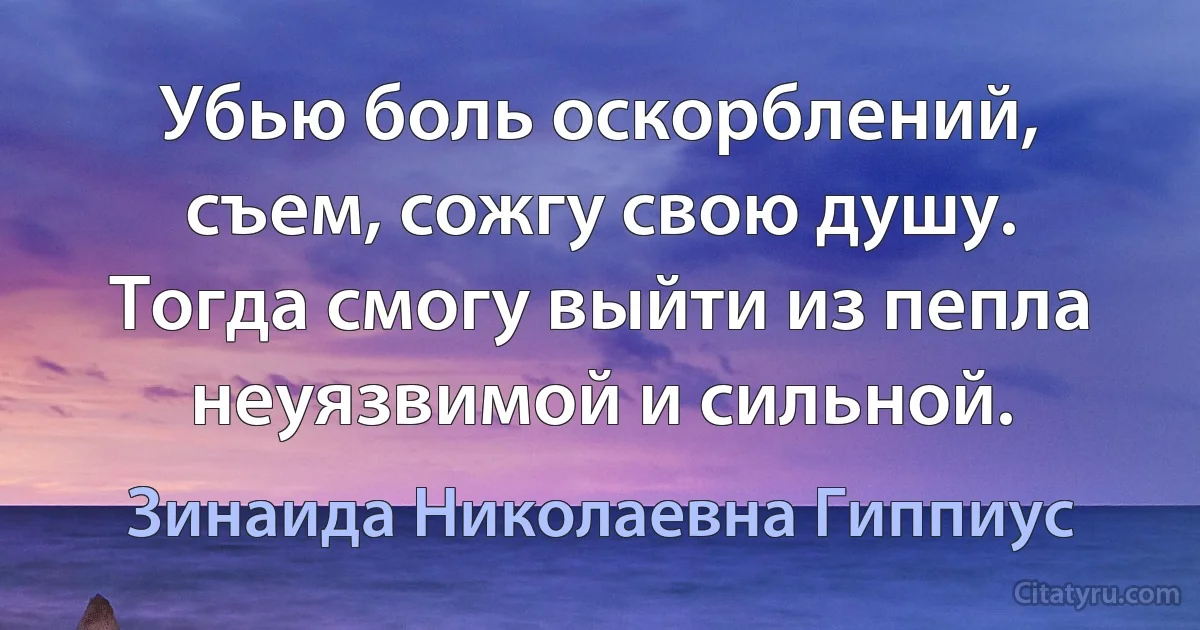 Убью боль оскорблений, съем, сожгу свою душу. Тогда смогу выйти из пепла неуязвимой и сильной. (Зинаида Николаевна Гиппиус)