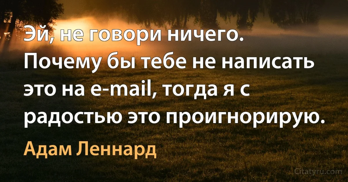 Эй, не говори ничего. Почему бы тебе не написать это на e-mail, тогда я с радостью это проигнорирую. (Адам Леннард)