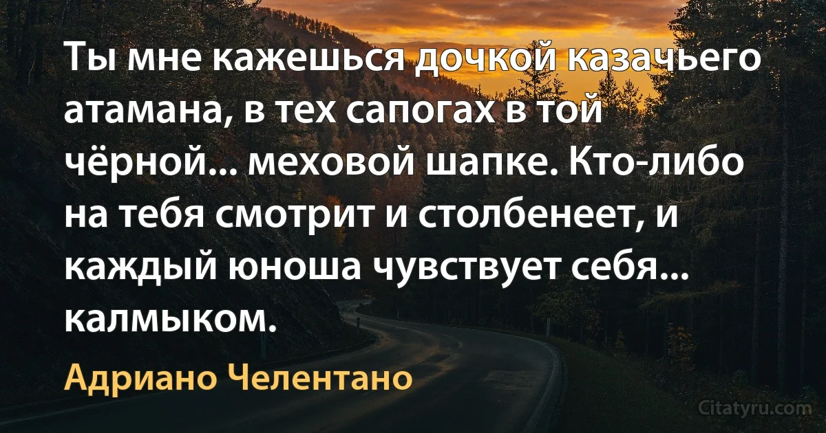 Ты мне кажешься дочкой казачьего атамана, в тех сапогах в той чёрной... меховой шапке. Кто-либо на тебя смотрит и столбенеет, и каждый юноша чувствует себя... калмыком. (Адриано Челентано)