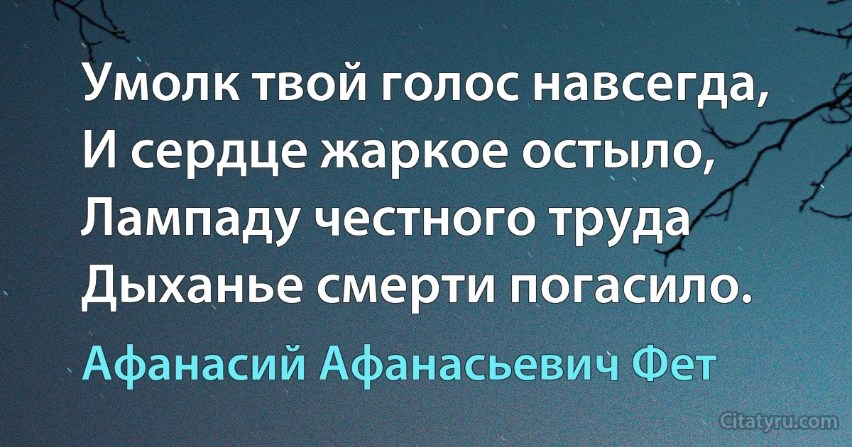 Умолк твой голос навсегда,
И сердце жаркое остыло,
Лампаду честного труда 
Дыханье смерти погасило. (Афанасий Афанасьевич Фет)