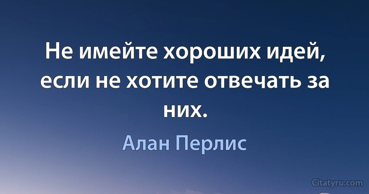 Не имейте хороших идей, если не хотите отвечать за них. (Алан Перлис)