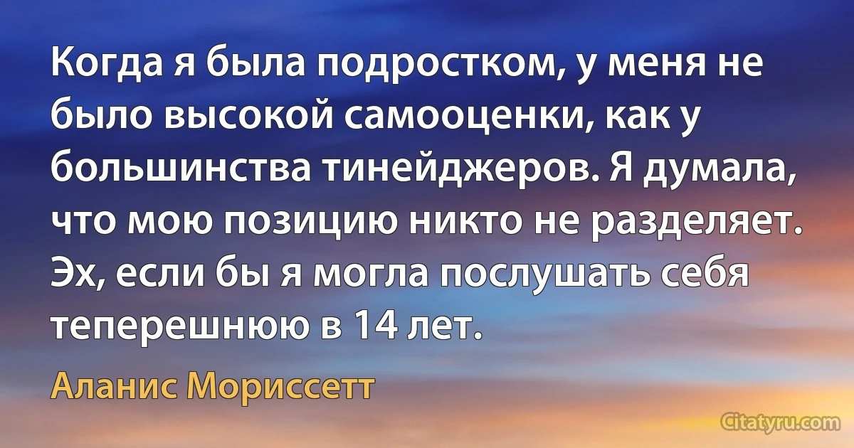 Когда я была подростком, у меня не было высокой самооценки, как у большинства тинейджеров. Я думала, что мою позицию никто не разделяет. Эх, если бы я могла послушать себя теперешнюю в 14 лет. (Аланис Мориссетт)