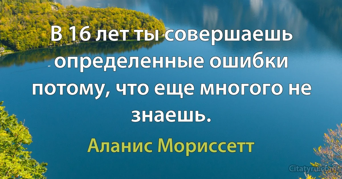 В 16 лет ты совершаешь определенные ошибки потому, что еще многого не знаешь. (Аланис Мориссетт)