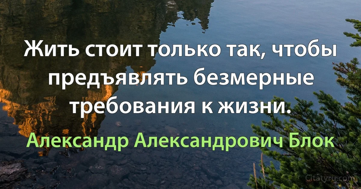 Жить стоит только так, чтобы предъявлять безмерные требования к жизни. (Александр Александрович Блок)