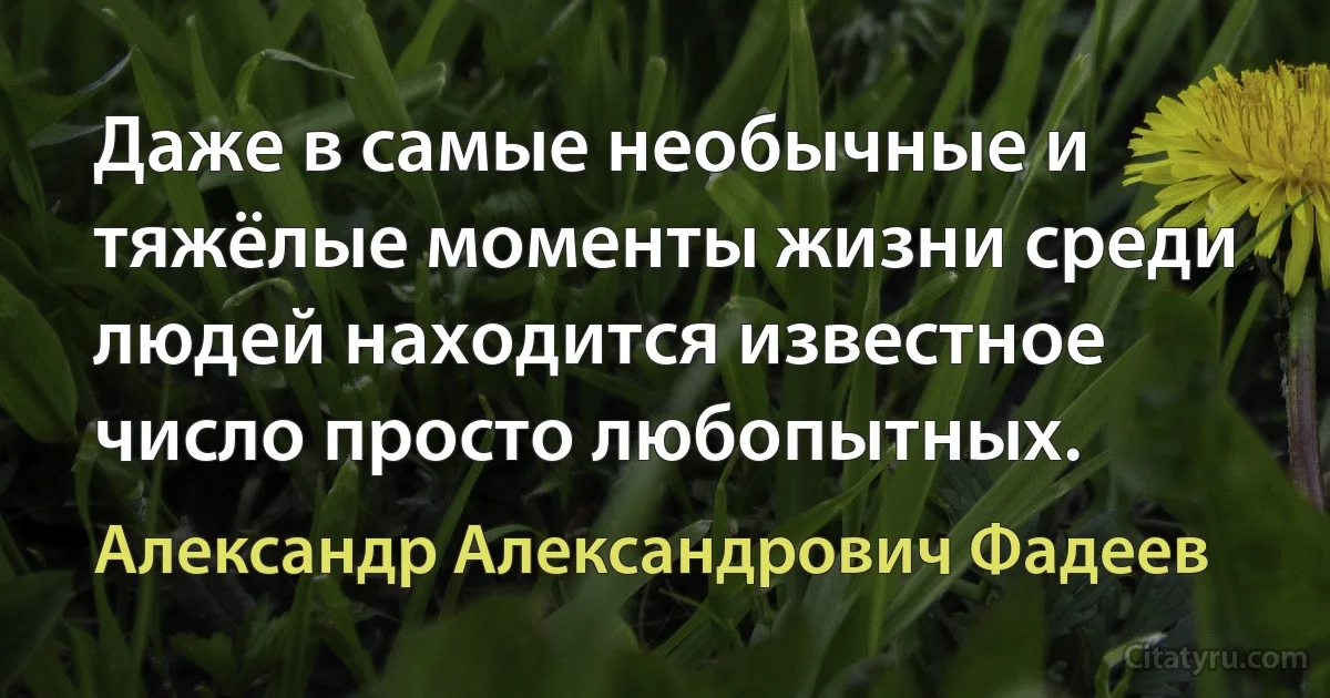 Даже в самые необычные и тяжёлые моменты жизни среди людей находится известное число просто любопытных. (Александр Александрович Фадеев)