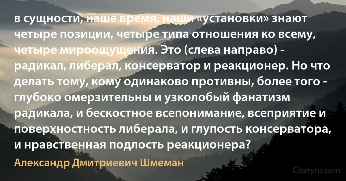 в сущности, наше время, наши «установки» знают четыре позиции, четыре типа отношения ко всему, четыре мироощущения. Это (слева направо) - радикал, либерал, консерватор и реакционер. Но что делать тому, кому одинаково противны, более того - глубоко омерзительны и узколобый фанатизм радикала, и бескостное всепонимание, всеприятие и поверхностность либерала, и глупость консерватора, и нравственная подлость реакционера? (Александр Дмитриевич Шмеман)