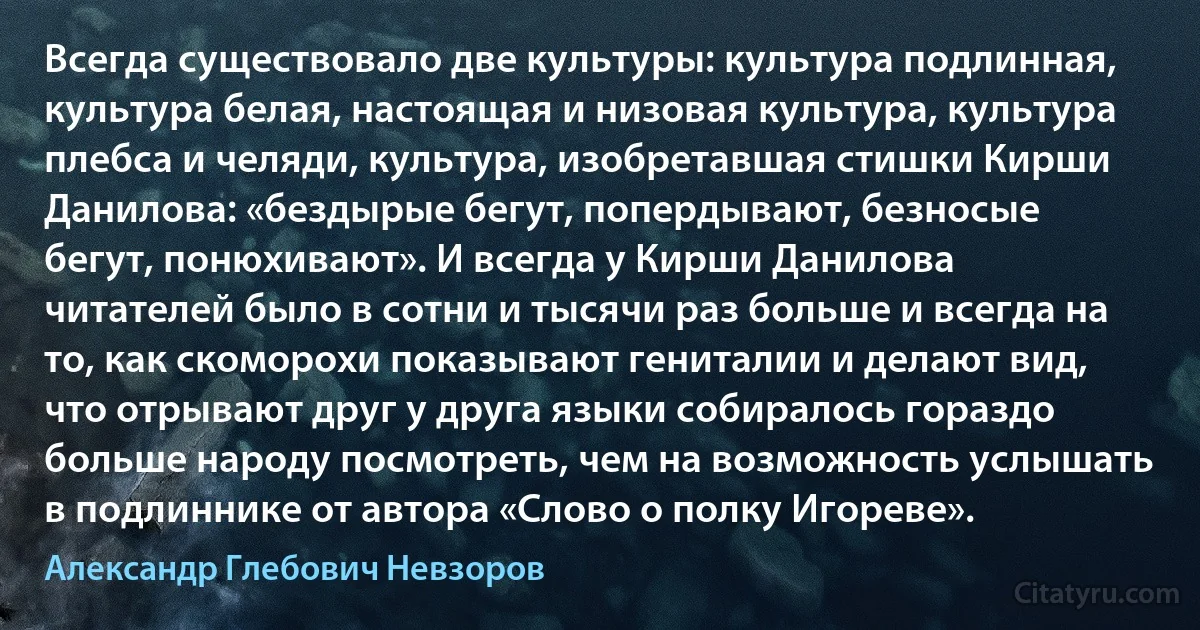 Всегда существовало две культуры: культура подлинная, культура белая, настоящая и низовая культура, культура плебса и челяди, культура, изобретавшая стишки Кирши Данилова: «бездырые бегут, попердывают, безносые бегут, понюхивают». И всегда у Кирши Данилова читателей было в сотни и тысячи раз больше и всегда на то, как скоморохи показывают гениталии и делают вид, что отрывают друг у друга языки собиралось гораздо больше народу посмотреть, чем на возможность услышать в подлиннике от автора «Слово о полку Игореве». (Александр Глебович Невзоров)