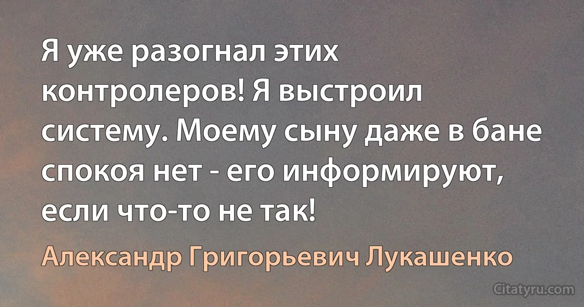 Я уже разогнал этих контролеров! Я выстроил систему. Моему сыну даже в бане спокоя нет - его информируют, если что-то не так! (Александр Григорьевич Лукашенко)