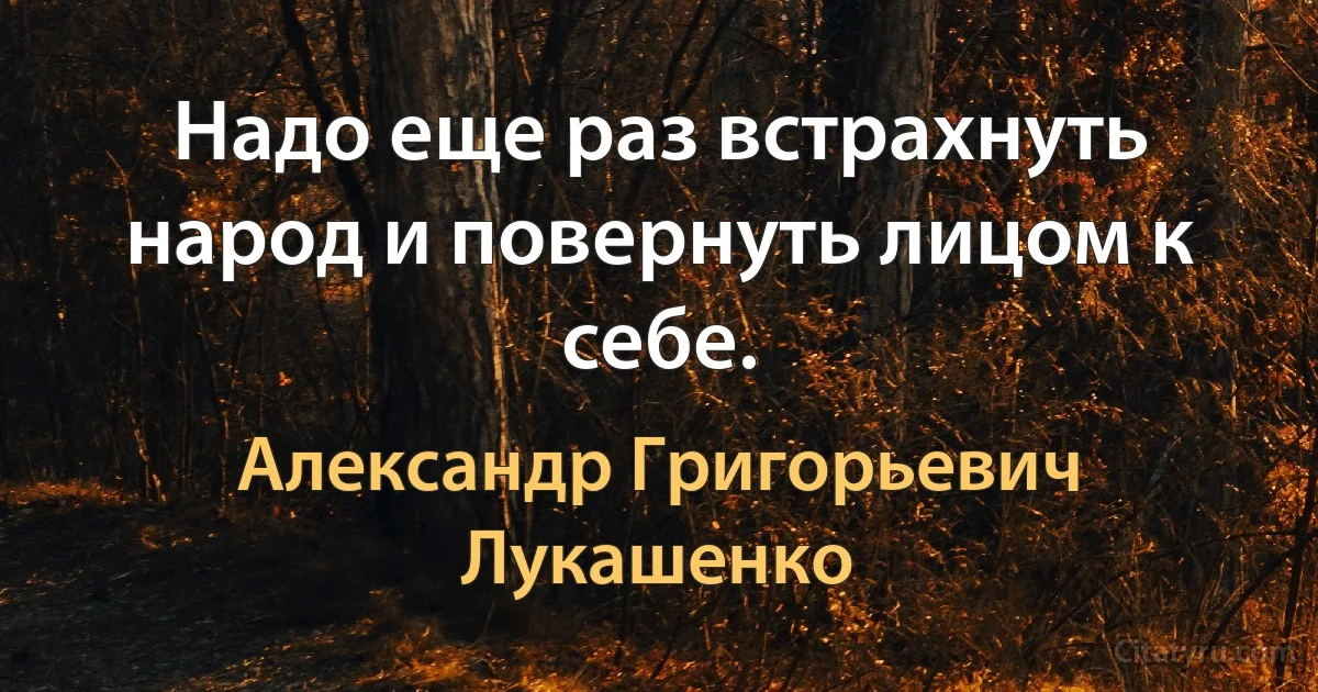 Надо еще раз встрахнуть народ и повернуть лицом к себе. (Александр Григорьевич Лукашенко)