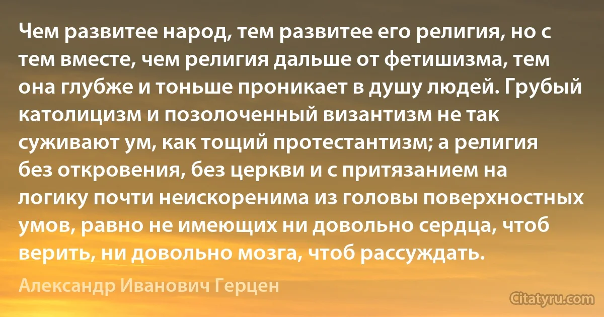 Чем развитее народ, тем развитее его религия, но с тем вместе, чем религия дальше от фетишизма, тем она глубже и тоньше проникает в душу людей. Грубый католицизм и позолоченный византизм не так суживают ум, как тощий протестантизм; а религия без откровения, без церкви и с притязанием на логику почти неискоренима из головы поверхностных умов, равно не имеющих ни довольно сердца, чтоб верить, ни довольно мозга, чтоб рассуждать. (Александр Иванович Герцен)