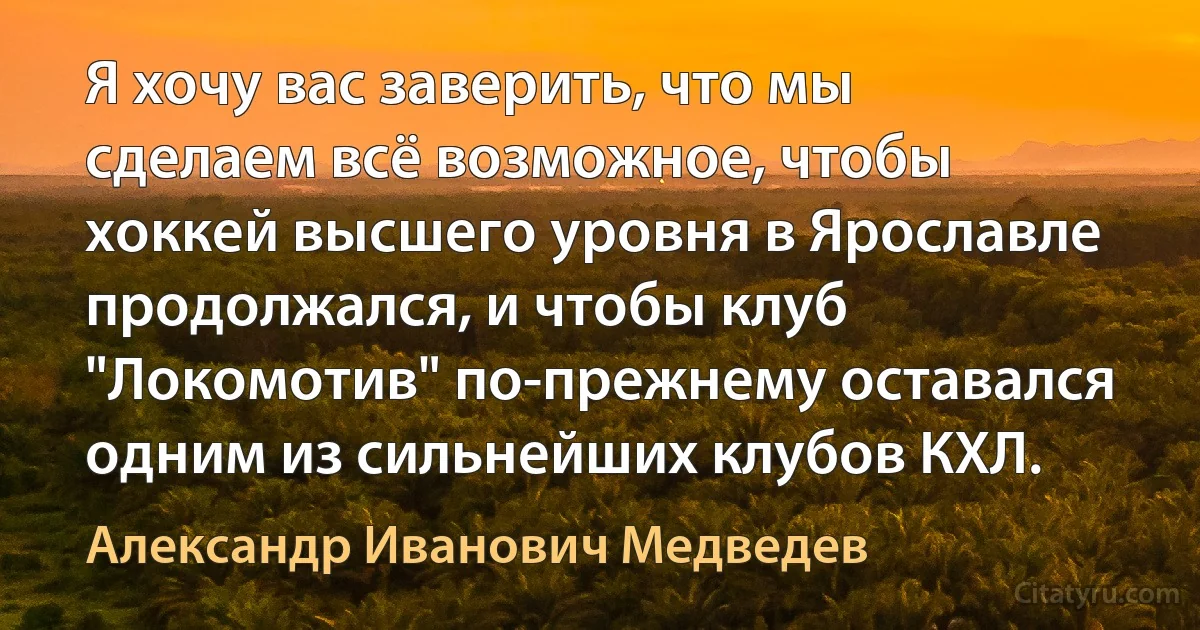 Я хочу вас заверить, что мы сделаем всё возможное, чтобы хоккей высшего уровня в Ярославле продолжался, и чтобы клуб "Локомотив" по-прежнему оставался одним из сильнейших клубов КХЛ. (Александр Иванович Медведев)