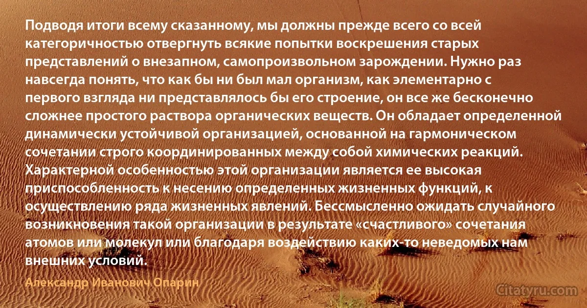 Подводя итоги всему сказанному, мы должны прежде всего со всей категоричностью отвергнуть всякие попытки воскрешения старых представлений о внезапном, самопроизвольном зарождении. Нужно раз навсегда понять, что как бы ни был мал организм, как элементарно с первого взгляда ни представлялось бы его строение, он все же бесконечно сложнее простого раствора органических веществ. Он обладает определенной динамически устойчивой организацией, основанной на гармоническом сочетании строго координированных между собой химических реакций. Характерной особенностью этой организации является ее высокая приспособленность к несению определенных жизненных функций, к осуществлению ряда жизненных явлений. Бессмысленно ожидать случайного возникновения такой организации в результате «счастливого» сочетания атомов или молекул или благодаря воздействию каких-то неведомых нам внешних условий. (Александр Иванович Опарин)